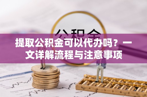 舟山提取公积金可以代办吗？一文详解流程与注意事项