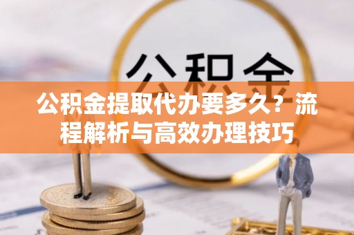 舟山公积金提取代办要多久？流程解析与高效办理技巧