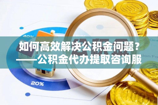 舟山如何高效解决公积金问题？——公积金代办提取咨询服务指南