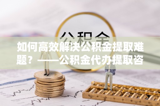 舟山如何高效解决公积金提取难题？——公积金代办提取咨询服务全解析