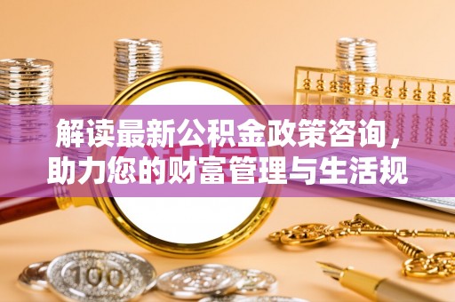 舟山解读最新公积金政策咨询，助力您的财富管理与生活规划