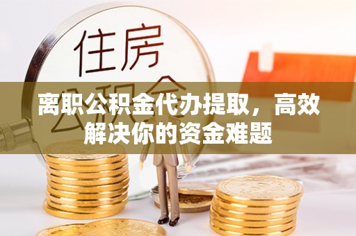 舟山离职公积金代办提取，高效解决你的资金难题